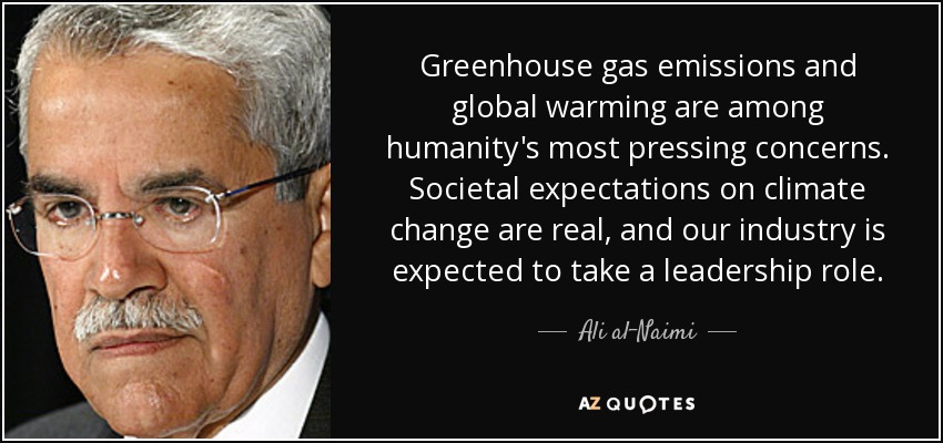 Greenhouse gas emissions and global warming are among humanity's most pressing concerns. Societal expectations on climate change are real, and our industry is expected to take a leadership role. - Ali al-Naimi