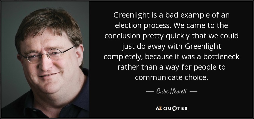 Greenlight is a bad example of an election process. We came to the conclusion pretty quickly that we could just do away with Greenlight completely, because it was a bottleneck rather than a way for people to communicate choice. - Gabe Newell