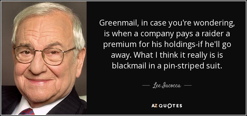Greenmail, in case you're wondering, is when a company pays a raider a premium for his holdings-if he'll go away. What I think it really is is blackmail in a pin-striped suit. - Lee Iacocca