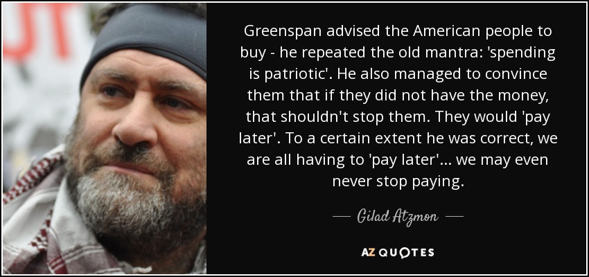 Greenspan advised the American people to buy - he repeated the old mantra: 'spending is patriotic'. He also managed to convince them that if they did not have the money, that shouldn't stop them. They would 'pay later'. To a certain extent he was correct, we are all having to 'pay later'... we may even never stop paying. - Gilad Atzmon