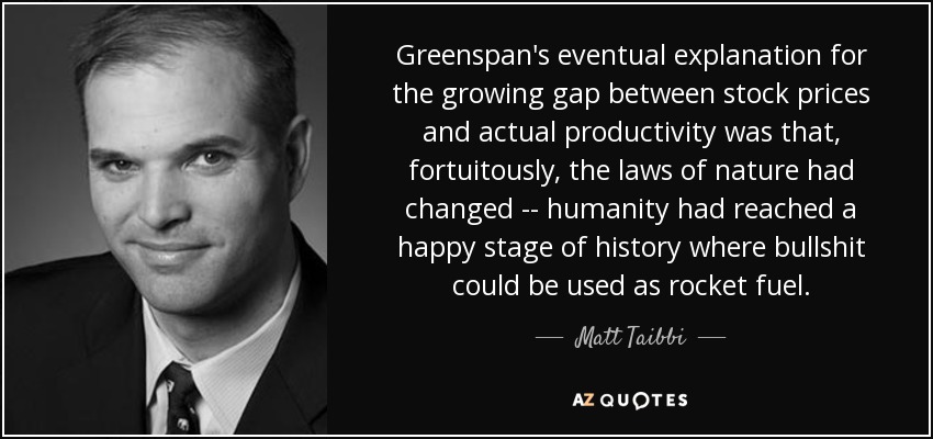 Greenspan's eventual explanation for the growing gap between stock prices and actual productivity was that, fortuitously, the laws of nature had changed -- humanity had reached a happy stage of history where bullshit could be used as rocket fuel. - Matt Taibbi