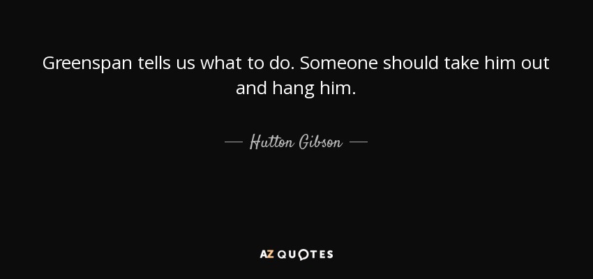 Greenspan tells us what to do. Someone should take him out and hang him. - Hutton Gibson