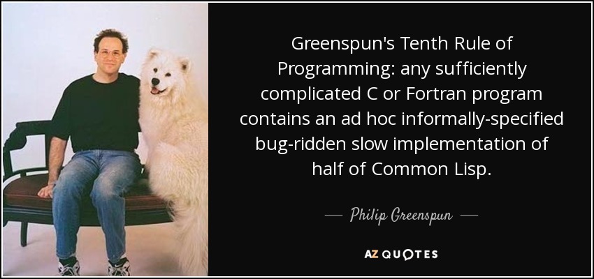 Greenspun's Tenth Rule of Programming: any sufficiently complicated C or Fortran program contains an ad hoc informally-specified bug-ridden slow implementation of half of Common Lisp. - Philip Greenspun