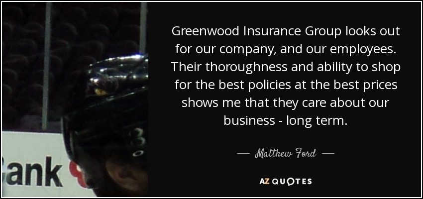 Greenwood Insurance Group looks out for our company, and our employees. Their thoroughness and ability to shop for the best policies at the best prices shows me that they care about our business - long term. - Matthew Ford