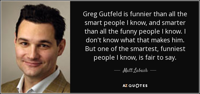 Greg Gutfeld is funnier than all the smart people I know, and smarter than all the funny people I know. I don't know what that makes him. But one of the smartest, funniest people I know, is fair to say. - Matt Labash