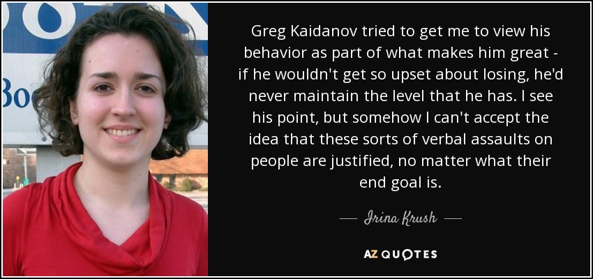 Greg Kaidanov tried to get me to view his behavior as part of what makes him great - if he wouldn't get so upset about losing, he'd never maintain the level that he has. I see his point, but somehow I can't accept the idea that these sorts of verbal assaults on people are justified, no matter what their end goal is. - Irina Krush