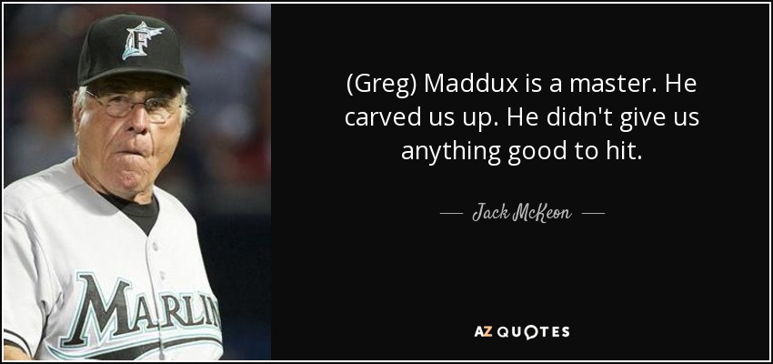 (Greg) Maddux is a master. He carved us up. He didn't give us anything good to hit. - Jack McKeon