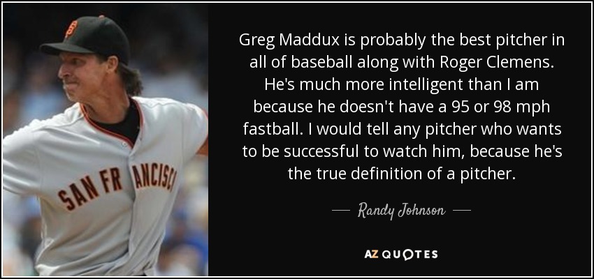 Greg Maddux is probably the best pitcher in all of baseball along with Roger Clemens. He's much more intelligent than I am because he doesn't have a 95 or 98 mph fastball. I would tell any pitcher who wants to be successful to watch him, because he's the true definition of a pitcher. - Randy Johnson