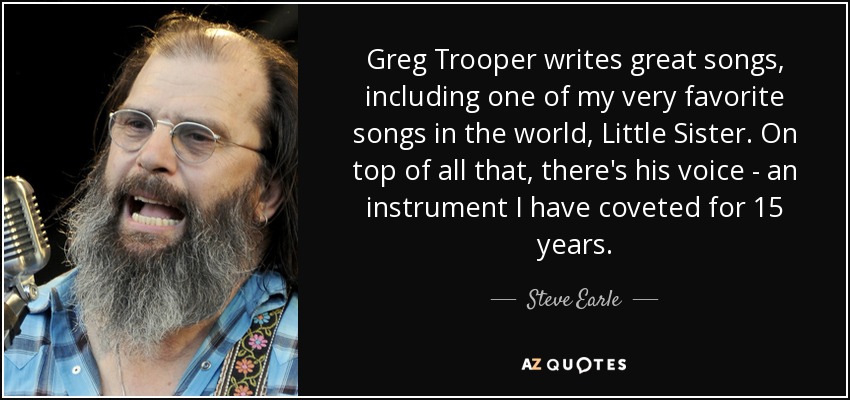 Greg Trooper writes great songs, including one of my very favorite songs in the world, Little Sister. On top of all that, there's his voice - an instrument I have coveted for 15 years. - Steve Earle