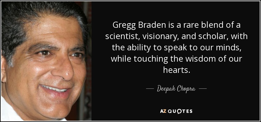 Gregg Braden is a rare blend of a scientist, visionary, and scholar, with the ability to speak to our minds, while touching the wisdom of our hearts. - Deepak Chopra