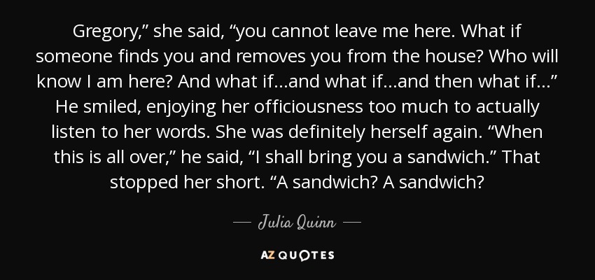 Gregory,” she said, “you cannot leave me here. What if someone finds you and removes you from the house? Who will know I am here? And what if…and what if…and then what if…” He smiled, enjoying her officiousness too much to actually listen to her words. She was definitely herself again. “When this is all over,” he said, “I shall bring you a sandwich.” That stopped her short. “A sandwich? A sandwich? - Julia Quinn