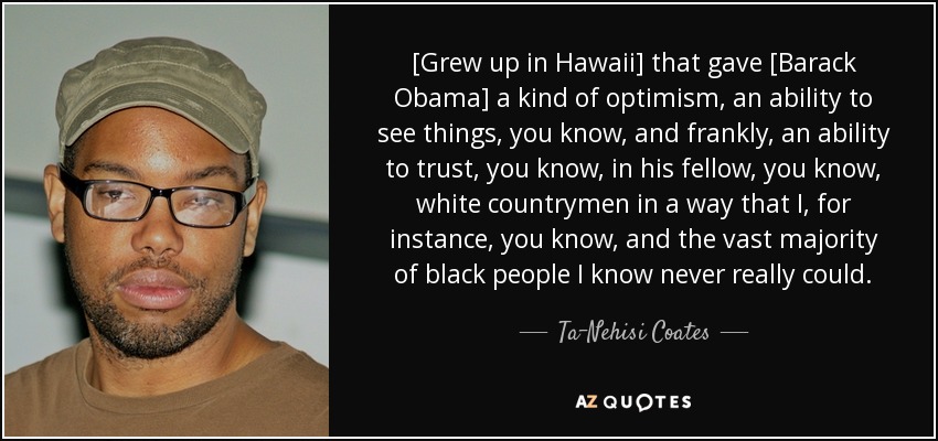 [Grew up in Hawaii] that gave [Barack Obama] a kind of optimism, an ability to see things, you know, and frankly, an ability to trust, you know, in his fellow, you know, white countrymen in a way that I, for instance, you know, and the vast majority of black people I know never really could. - Ta-Nehisi Coates