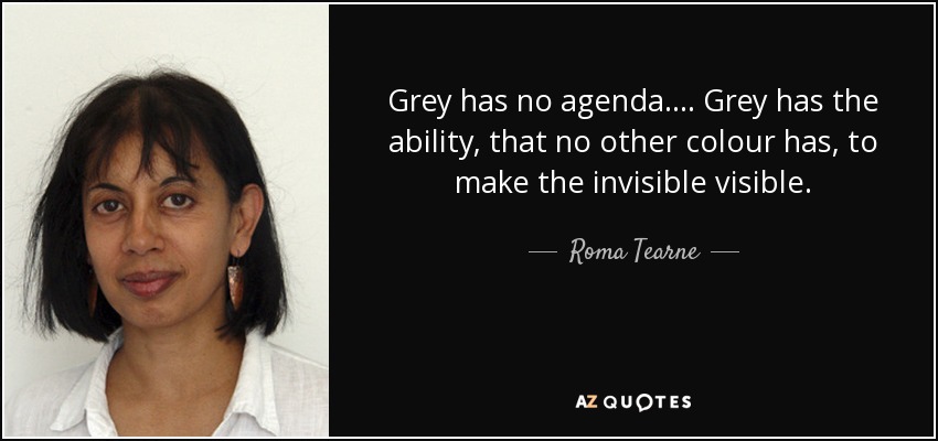 Grey has no agenda. . . . Grey has the ability, that no other colour has, to make the invisible visible. - Roma Tearne