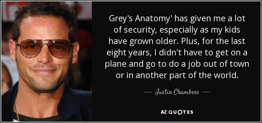 Grey's Anatomy' has given me a lot of security, especially as my kids have grown older. Plus, for the last eight years, I didn't have to get on a plane and go to do a job out of town or in another part of the world. - Justin Chambers