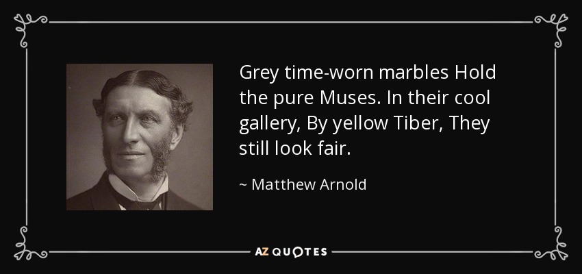 Grey time-worn marbles Hold the pure Muses. In their cool gallery, By yellow Tiber, They still look fair. - Matthew Arnold