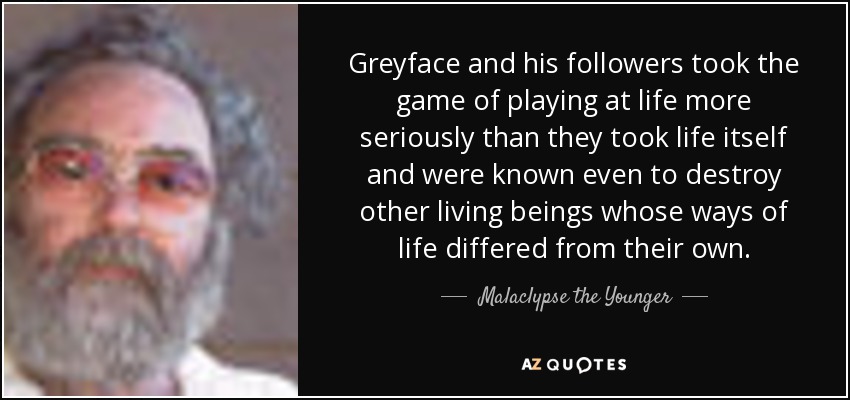 Greyface and his followers took the game of playing at life more seriously than they took life itself and were known even to destroy other living beings whose ways of life differed from their own. - Malaclypse the Younger