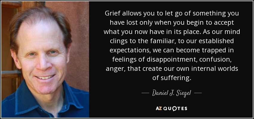 Grief allows you to let go of something you have lost only when you begin to accept what you now have in its place. As our mind clings to the familiar, to our established expectations, we can become trapped in feelings of disappointment, confusion, anger, that create our own internal worlds of suffering. - Daniel J. Siegel