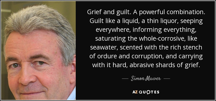 Grief and guilt. A powerful combination. Guilt like a liquid, a thin liquor, seeping everywhere, informing everything, saturating the whole-corrosive, like seawater, scented with the rich stench of ordure and corruption, and carrying with it hard, abrasive shards of grief. - Simon Mawer
