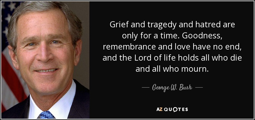 Grief and tragedy and hatred are only for a time. Goodness, remembrance and love have no end, and the Lord of life holds all who die and all who mourn. - George W. Bush