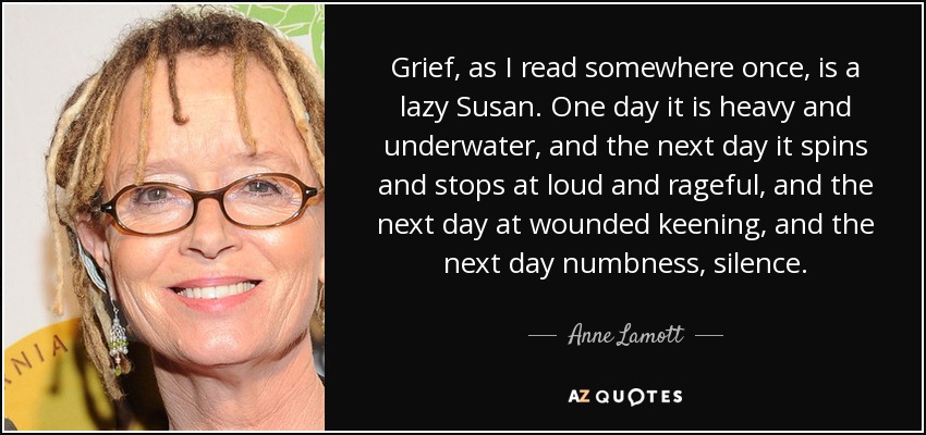 Grief, as I read somewhere once, is a lazy Susan. One day it is heavy and underwater, and the next day it spins and stops at loud and rageful, and the next day at wounded keening, and the next day numbness, silence. - Anne Lamott