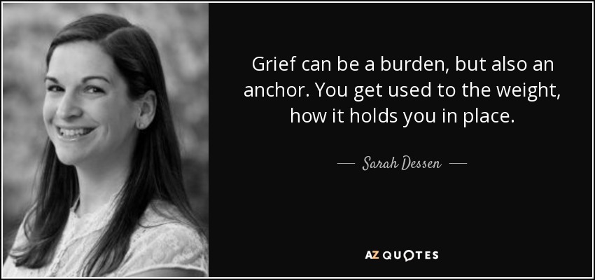 Grief can be a burden, but also an anchor. You get used to the weight, how it holds you in place. - Sarah Dessen