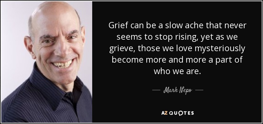 Grief can be a slow ache that never seems to stop rising, yet as we grieve, those we love mysteriously become more and more a part of who we are. - Mark Nepo