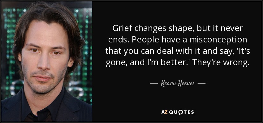 Grief changes shape, but it never ends. People have a misconception that you can deal with it and say, 'It's gone, and I'm better.' They're wrong. - Keanu Reeves