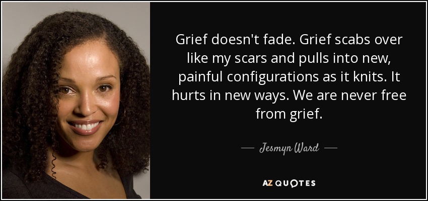 Grief doesn't fade. Grief scabs over like my scars and pulls into new, painful configurations as it knits. It hurts in new ways. We are never free from grief. - Jesmyn Ward