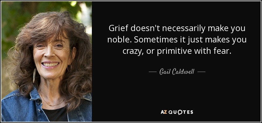 Grief doesn't necessarily make you noble. Sometimes it just makes you crazy, or primitive with fear. - Gail Caldwell