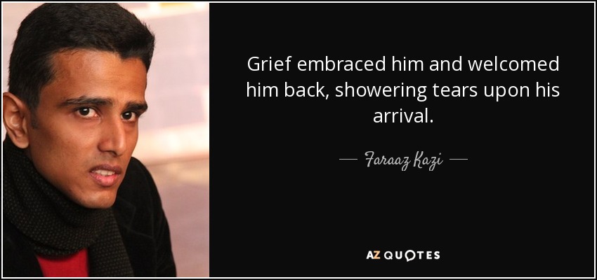 Grief embraced him and welcomed him back, showering tears upon his arrival. - Faraaz Kazi