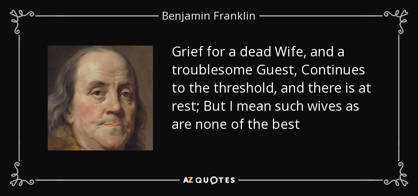 Grief for a dead Wife, and a troublesome Guest, Continues to the threshold, and there is at rest; But I mean such wives as are none of the best - Benjamin Franklin