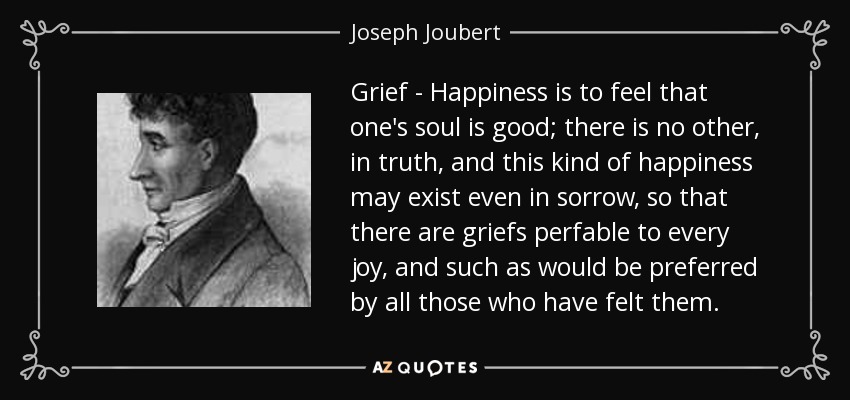 Grief - Happiness is to feel that one's soul is good; there is no other, in truth, and this kind of happiness may exist even in sorrow, so that there are griefs perfable to every joy, and such as would be preferred by all those who have felt them. - Joseph Joubert