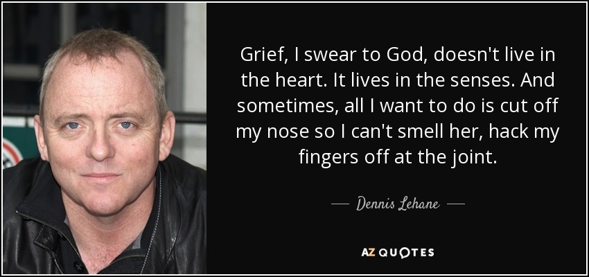 Grief, I swear to God, doesn't live in the heart. It lives in the senses. And sometimes, all I want to do is cut off my nose so I can't smell her, hack my fingers off at the joint. - Dennis Lehane