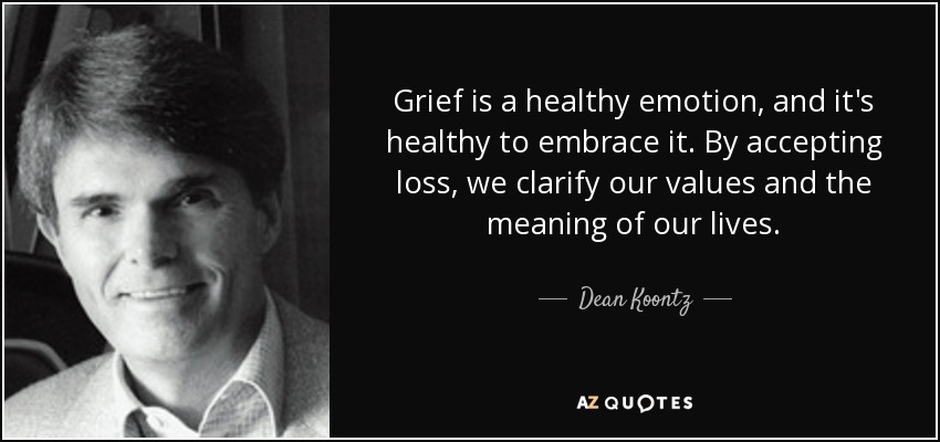 Grief is a healthy emotion, and it's healthy to embrace it. By accepting loss, we clarify our values and the meaning of our lives. - Dean Koontz