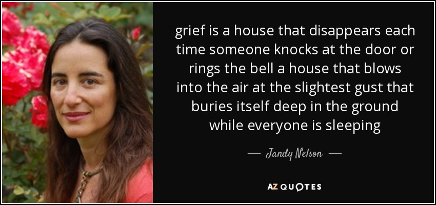 grief is a house that disappears each time someone knocks at the door or rings the bell a house that blows into the air at the slightest gust that buries itself deep in the ground while everyone is sleeping - Jandy Nelson