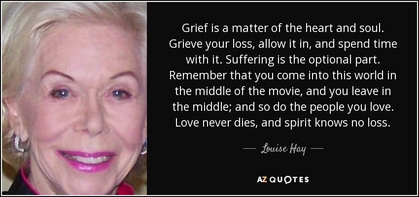Grief is a matter of the heart and soul. Grieve your loss, allow it in, and spend time with it. Suffering is the optional part. Remember that you come into this world in the middle of the movie, and you leave in the middle; and so do the people you love. Love never dies, and spirit knows no loss. - Louise Hay