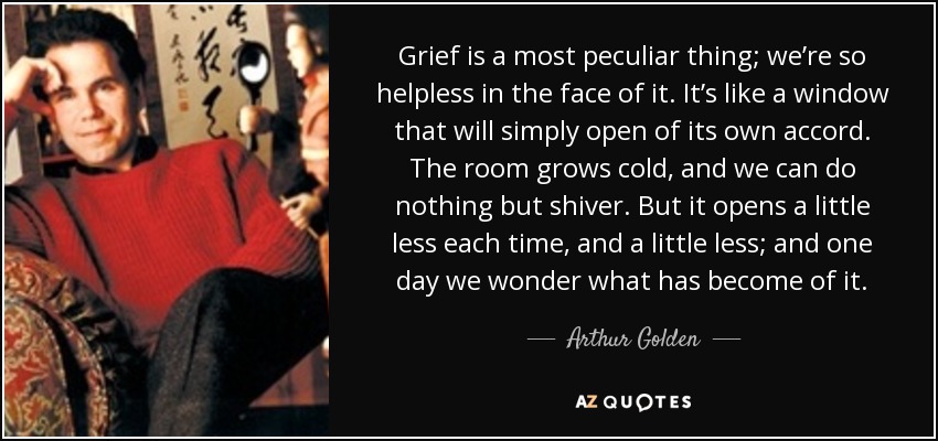 Grief is a most peculiar thing; we’re so helpless in the face of it. It’s like a window that will simply open of its own accord. The room grows cold, and we can do nothing but shiver. But it opens a little less each time, and a little less; and one day we wonder what has become of it. - Arthur Golden