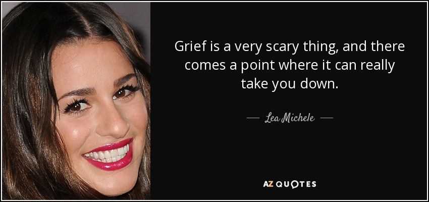 Grief is a very scary thing, and there comes a point where it can really take you down. - Lea Michele