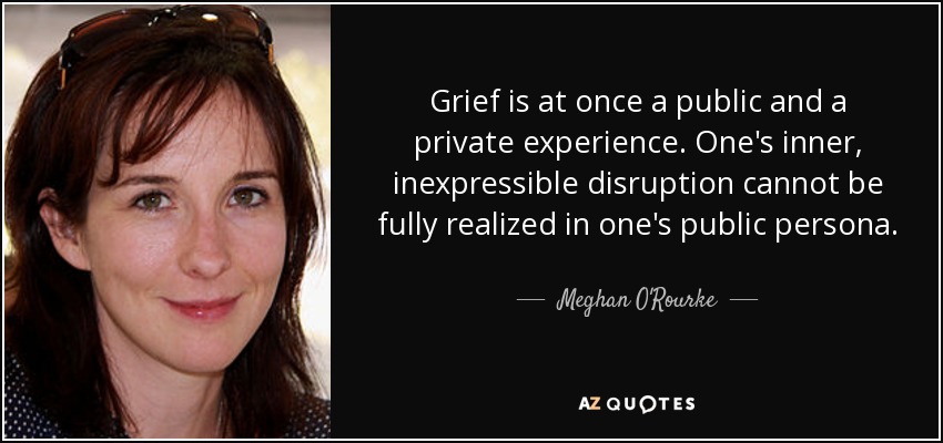 Grief is at once a public and a private experience. One's inner, inexpressible disruption cannot be fully realized in one's public persona. - Meghan O'Rourke