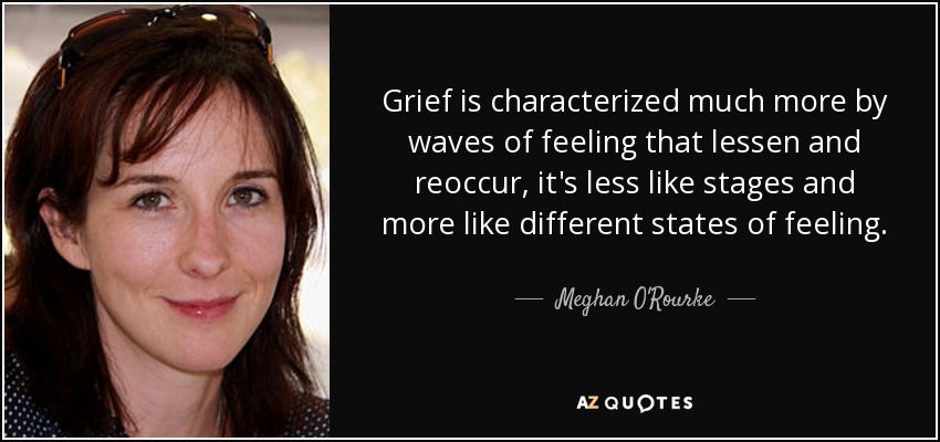 Grief is characterized much more by waves of feeling that lessen and reoccur, it's less like stages and more like different states of feeling. - Meghan O'Rourke