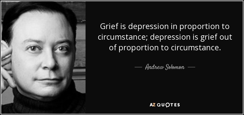 Grief is depression in proportion to circumstance; depression is grief out of proportion to circumstance. - Andrew Solomon