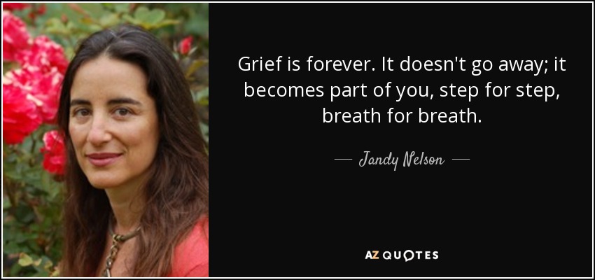 Grief is forever. It doesn't go away; it becomes part of you, step for step, breath for breath. - Jandy Nelson