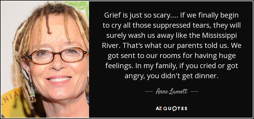 Grief is just so scary.... If we finally begin to cry all those suppressed tears, they will surely wash us away like the Mississippi River. That's what our parents told us. We got sent to our rooms for having huge feelings. In my family, if you cried or got angry, you didn't get dinner. - Anne Lamott