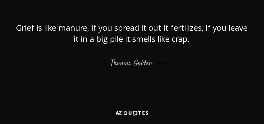 Grief is like manure, if you spread it out it fertilizes, if you leave it in a big pile it smells like crap. - Thomas Golden, Jr.