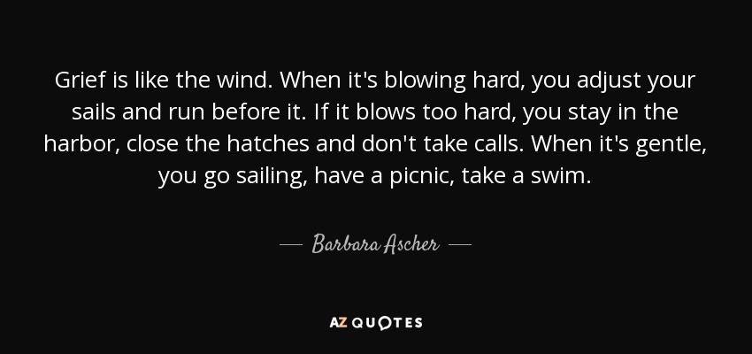 Grief is like the wind. When it's blowing hard, you adjust your sails and run before it. If it blows too hard, you stay in the harbor, close the hatches and don't take calls. When it's gentle, you go sailing, have a picnic, take a swim. - Barbara Ascher