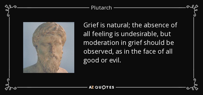 Grief is natural; the absence of all feeling is undesirable, but moderation in grief should be observed, as in the face of all good or evil. - Plutarch