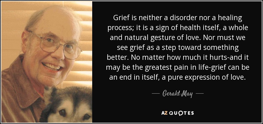 Grief is neither a disorder nor a healing process; it is a sign of health itself, a whole and natural gesture of love. Nor must we see grief as a step toward something better. No matter how much it hurts-and it may be the greatest pain in life-grief can be an end in itself, a pure expression of love. - Gerald May