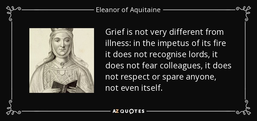 Grief is not very different from illness: in the impetus of its fire it does not recognise lords, it does not fear colleagues, it does not respect or spare anyone, not even itself. - Eleanor of Aquitaine