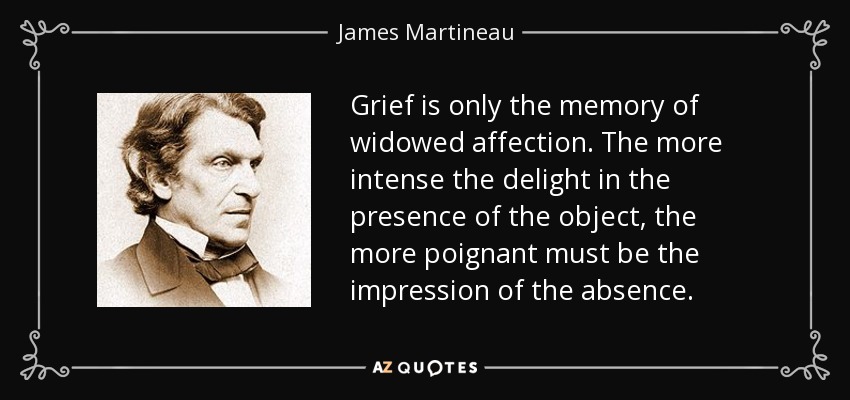 Grief is only the memory of widowed affection. The more intense the delight in the presence of the object, the more poignant must be the impression of the absence. - James Martineau