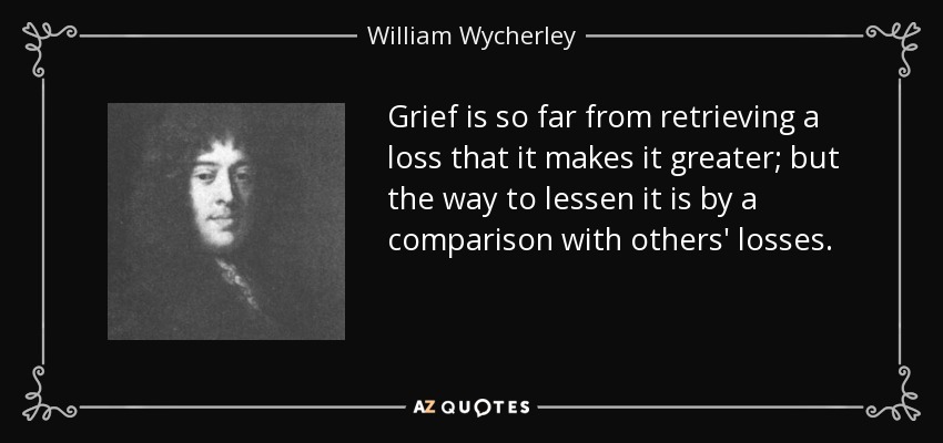 Grief is so far from retrieving a loss that it makes it greater; but the way to lessen it is by a comparison with others' losses. - William Wycherley